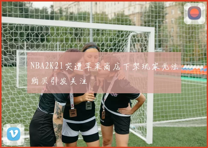 NBA2K21突遭苹果商店下架玩家无法购买引发关注