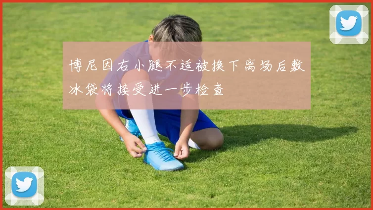 博尼因右小腿不适被换下离场后敷冰袋将接受进一步检查