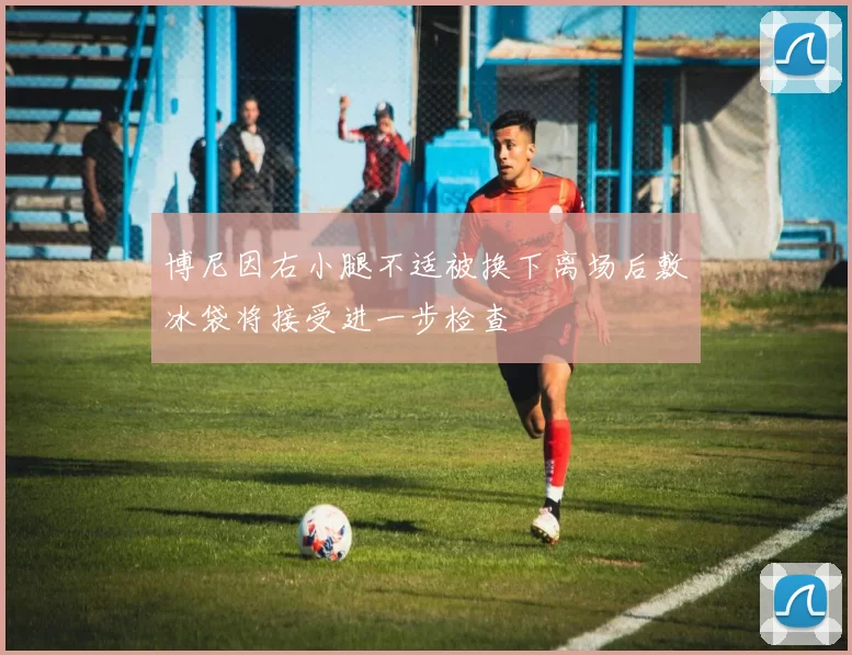 博尼因右小腿不适被换下离场后敷冰袋将接受进一步检查