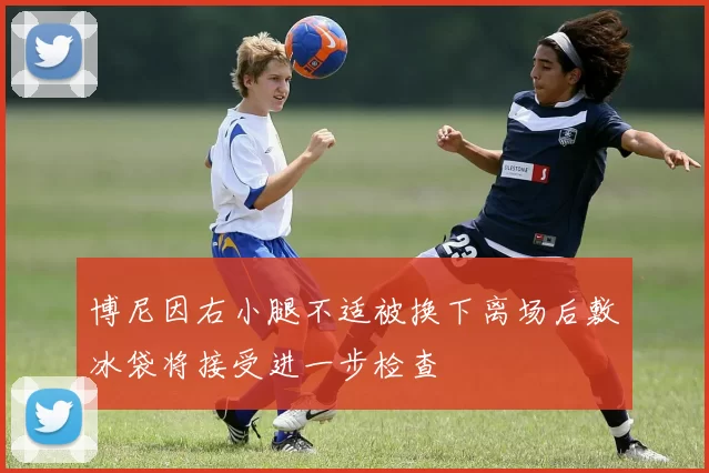 博尼因右小腿不适被换下离场后敷冰袋将接受进一步检查