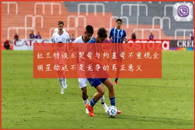 杜兰特谈东契奇与约基奇不重视全明星称这不是竞争的真正意义