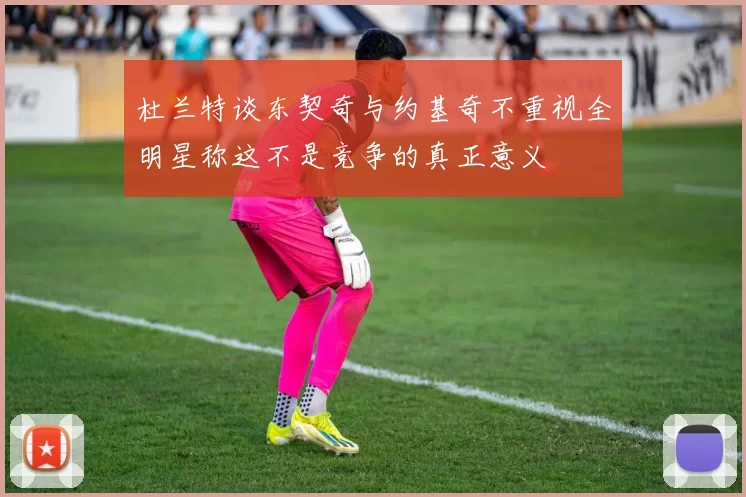 杜兰特谈东契奇与约基奇不重视全明星称这不是竞争的真正意义