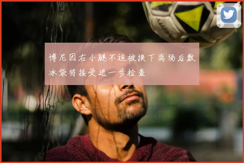 博尼因右小腿不适被换下离场后敷冰袋将接受进一步检查