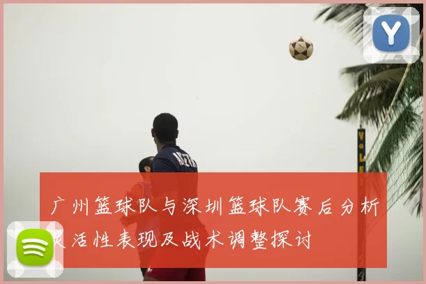 广州篮球队与深圳篮球队赛后分析灵活性表现及战术调整探讨
