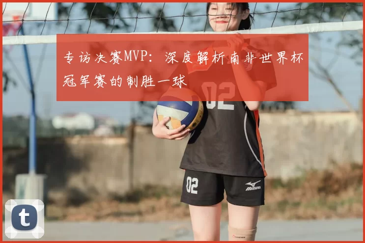 专访决赛MVP:深度解析南非世界杯冠军赛的制胜一球