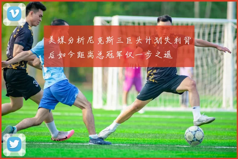 美媒分析尼克斯三巨头计划失利背后如今距离总冠军仅一步之遥