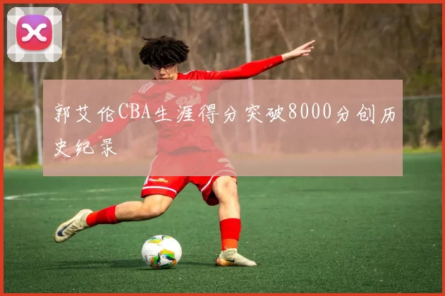 郭艾伦CBA生涯得分突破8000分创历史纪录