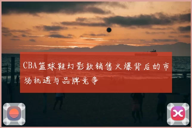 CBA篮球鞋幻影款销售火爆背后的市场机遇与品牌竞争
