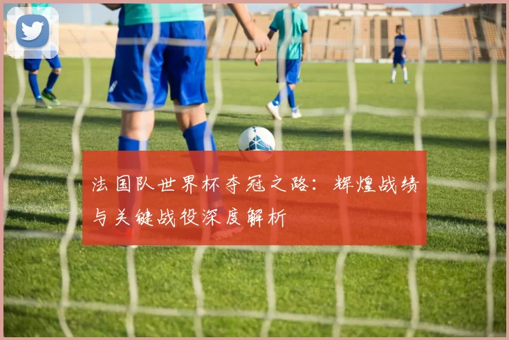 法国队世界杯夺冠之路：辉煌战绩与关键战役深度解析