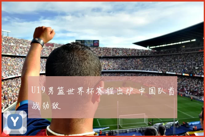 U19男篮世界杯赛程出炉 中国队首战劲敌