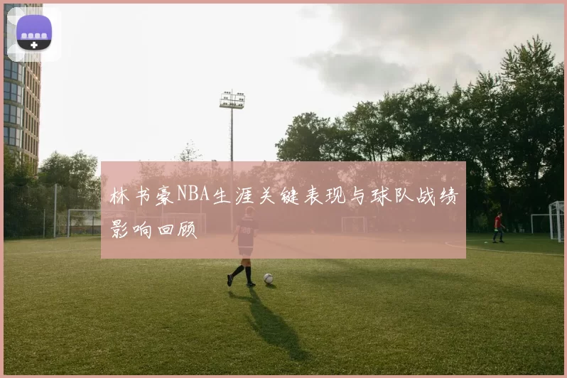 林书豪NBA生涯关键表现与球队战绩影响回顾