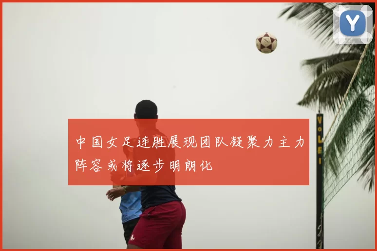 中国女足连胜展现团队凝聚力主力阵容或将逐步明朗化