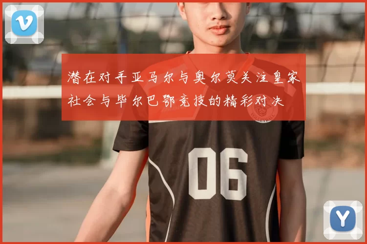 潜在对手亚马尔与奥尔莫关注皇家社会与毕尔巴鄂竞技的精彩对决