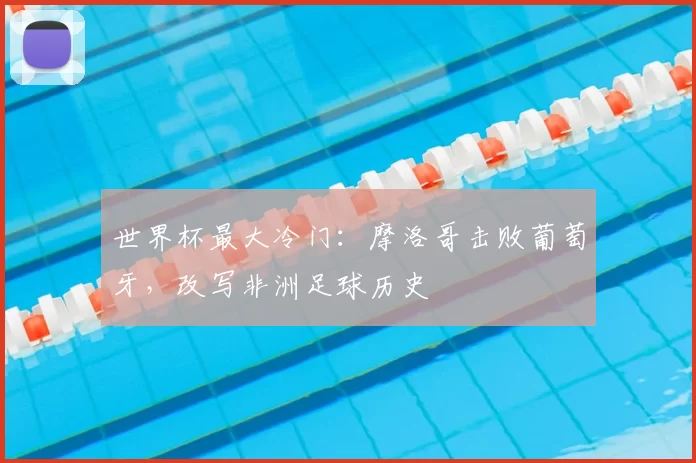 世界杯最大冷门:摩洛哥击败葡萄牙,改写非洲足球历史