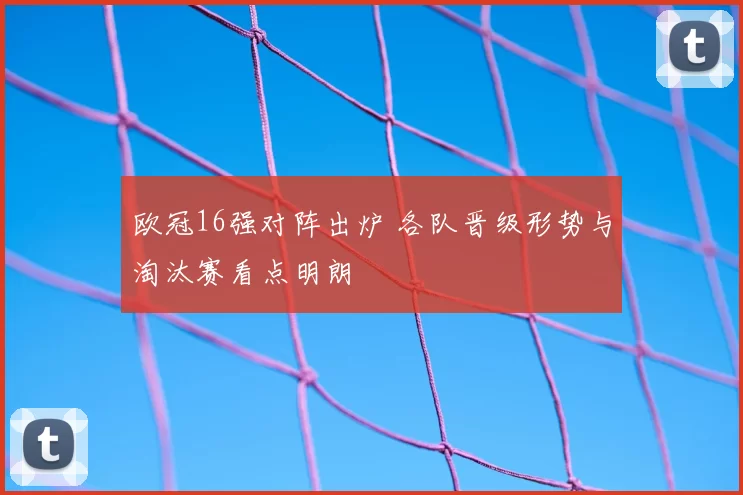 欧冠16强对阵出炉 各队晋级形势与淘汰赛看点明朗
