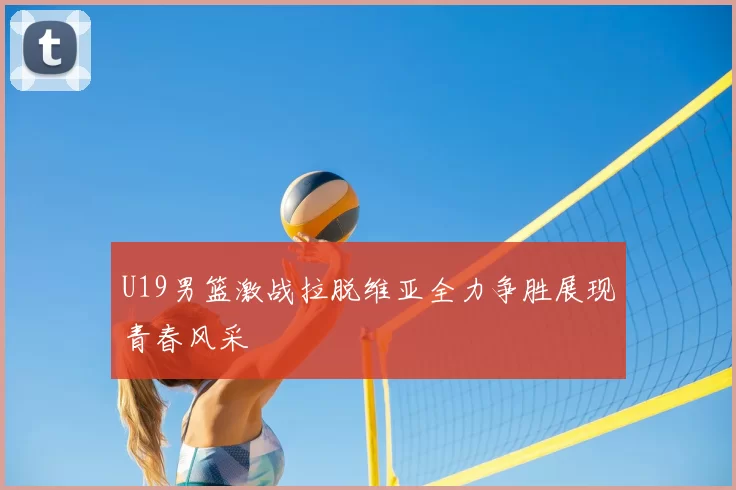 U19男篮激战拉脱维亚全力争胜展现青春风采