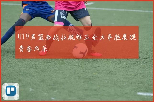 U19男篮激战拉脱维亚全力争胜展现青春风采