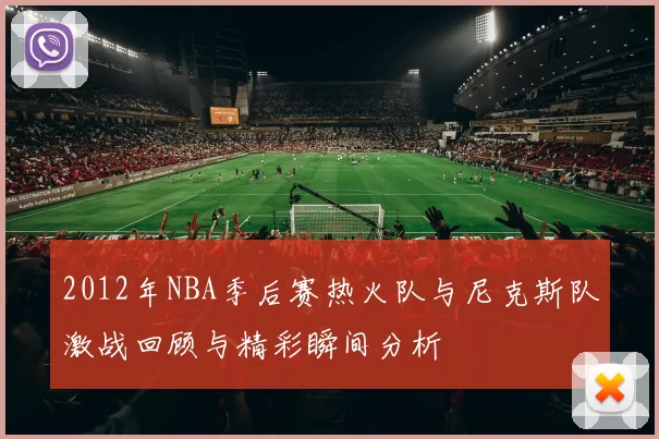 2012年NBA季后赛热火队与尼克斯队激战回顾与精彩瞬间分析