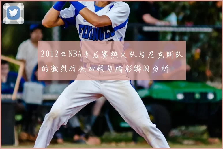 2012年NBA季后赛热火队与尼克斯队的激烈对决回顾与精彩瞬间分析