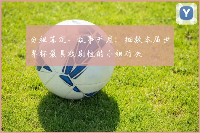 分组落定，故事开启：细数本届世界杯最具戏剧性的小组对决