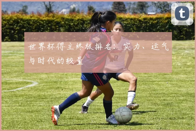 世界杯得主终极排名：实力、运气与时代的较量