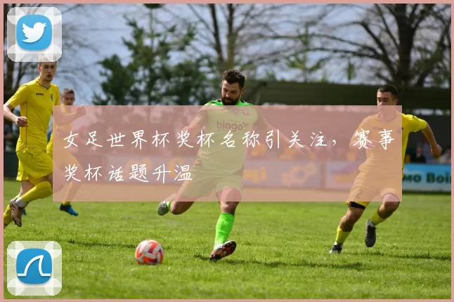 女足世界杯奖杯名称引关注，赛事奖杯话题升温