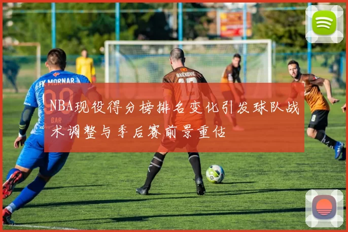 NBA现役得分榜排名变化引发球队战术调整与季后赛前景重估
