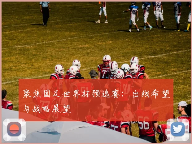 聚焦国足世界杯预选赛：出线希望与战略展望