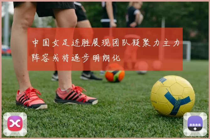 中国女足连胜展现团队凝聚力主力阵容或将逐步明朗化