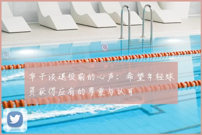 华子谈退役前的心声：希望年轻球员获得应有的尊重与认可