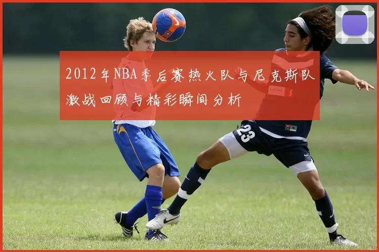 2012年NBA季后赛热火队与尼克斯队激战回顾与精彩瞬间分析