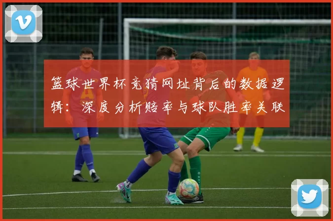 篮球世界杯竞猜网址背后的数据逻辑：深度分析赔率与球队胜率关联