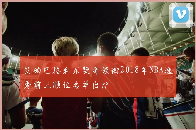 艾顿巴格利东契奇领衔2018年NBA选秀前三顺位名单出炉