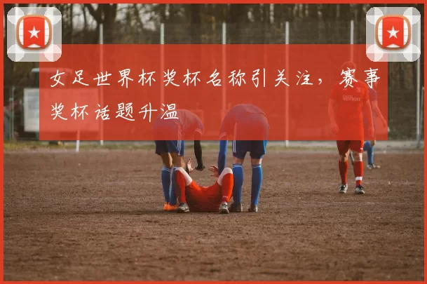 女足世界杯奖杯名称引关注,赛事奖杯话题升温
