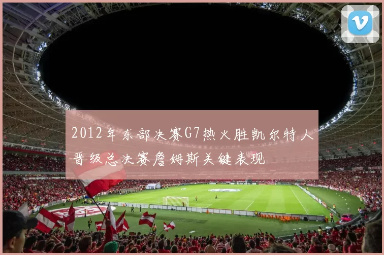 2012年东部决赛G7热火胜凯尔特人晋级总决赛詹姆斯关键表现