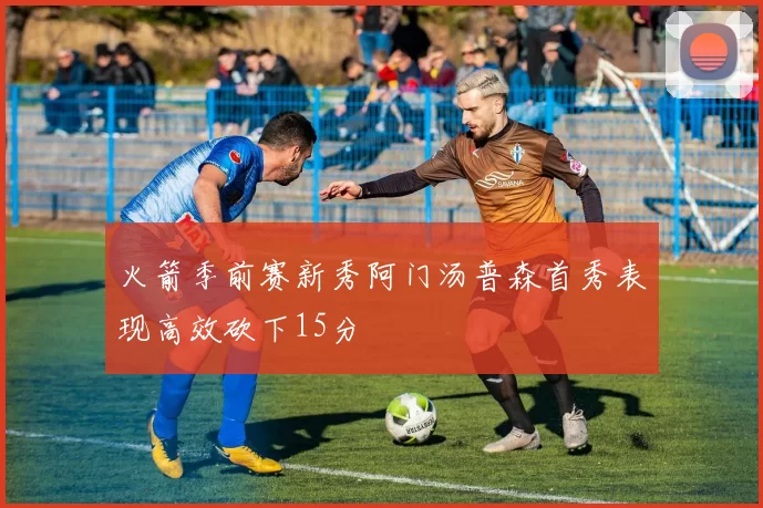火箭季前赛新秀阿门汤普森首秀表现高效砍下15分
