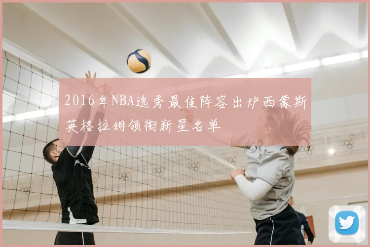 2016年NBA选秀最佳阵容出炉西蒙斯英格拉姆领衔新星名单