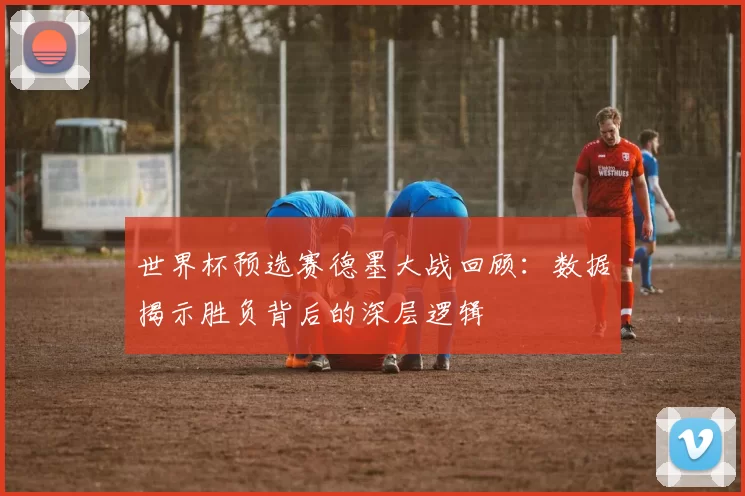世界杯预选赛德墨大战回顾:数据揭示胜负背后的深层逻辑