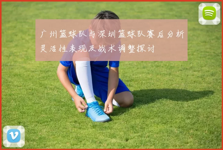 广州篮球队与深圳篮球队赛后分析灵活性表现及战术调整探讨