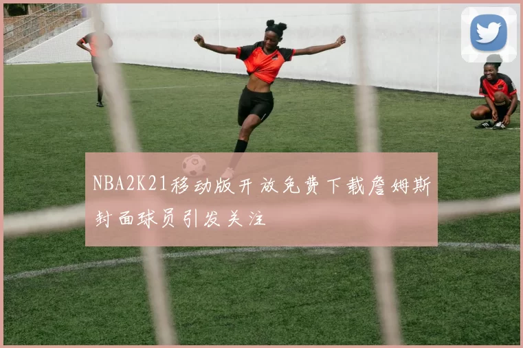 NBA2K21移动版开放免费下载詹姆斯封面球员引发关注