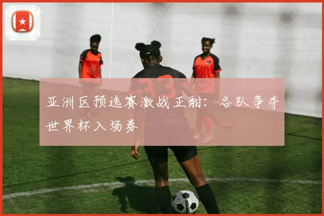 亚洲区预选赛激战正酣:各队争夺世界杯入场券