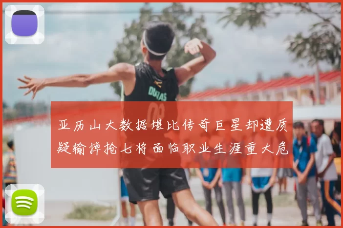 亚历山大数据堪比传奇巨星却遭质疑输掉抢七将面临职业生涯重大危机