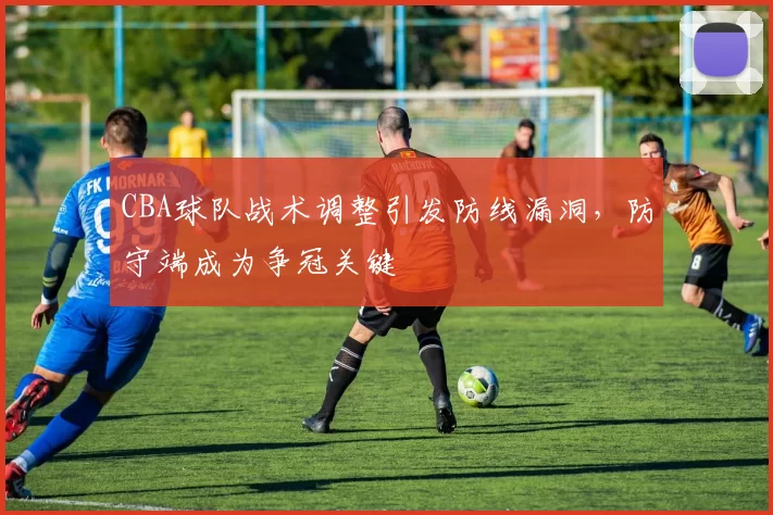 CBA球队战术调整引发防线漏洞，防守端成为争冠关键