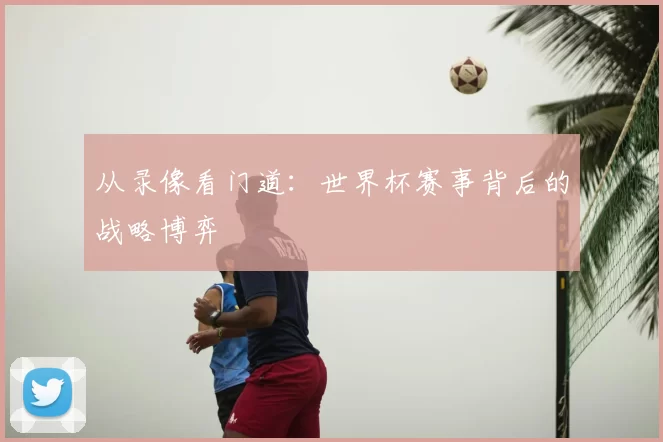 从录像看门道:世界杯赛事背后的战略博弈