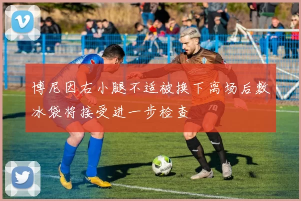 博尼因右小腿不适被换下离场后敷冰袋将接受进一步检查