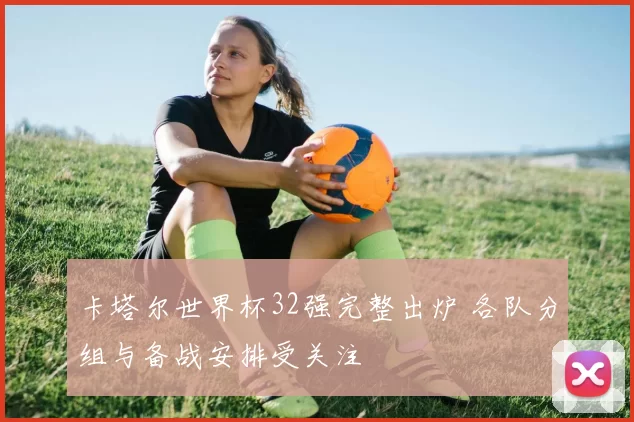卡塔尔世界杯32强完整出炉 各队分组与备战安排受关注