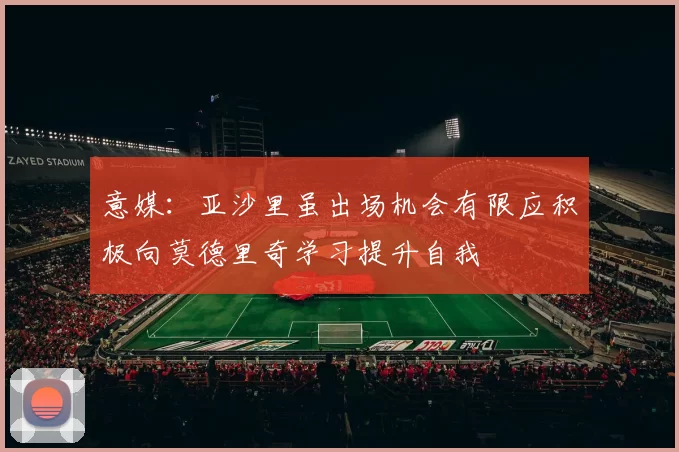 意媒:亚沙里虽出场机会有限应积极向莫德里奇学习提升自我