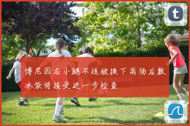 博尼因右小腿不适被换下离场后敷冰袋将接受进一步检查
