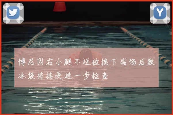 博尼因右小腿不适被换下离场后敷冰袋将接受进一步检查