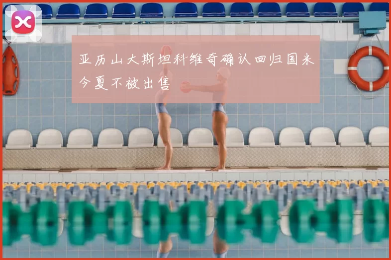 亚历山大斯坦科维奇确认回归国米今夏不被出售